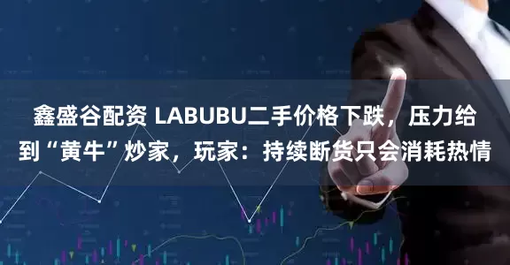 鑫盛谷配资 LABUBU二手价格下跌，压力给到“黄牛”炒家，玩家：持续断货只会消耗热情