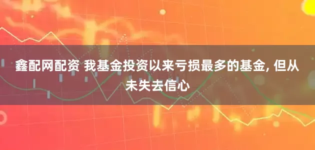 鑫配网配资 我基金投资以来亏损最多的基金, 但从未失去信心