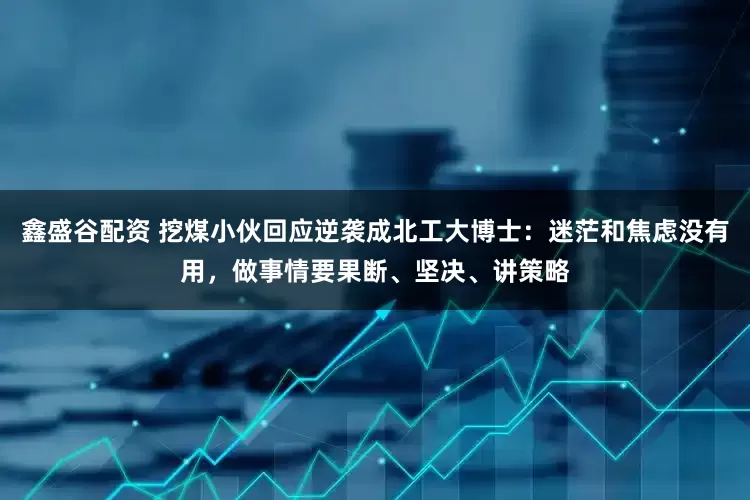 鑫盛谷配资 挖煤小伙回应逆袭成北工大博士：迷茫和焦虑没有用，做事情要果断、坚决、讲策略