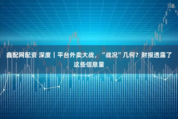 鑫配网配资 深度｜平台外卖大战，“战况”几何？财报透露了这些信息量