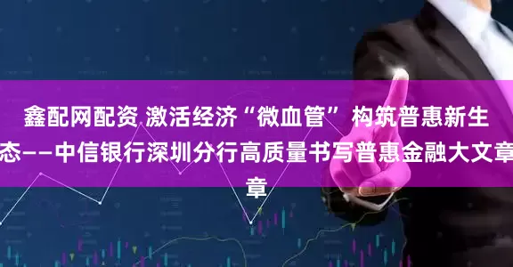 鑫配网配资 激活经济“微血管” 构筑普惠新生态——中信银行深圳分行高质量书写普惠金融大文章