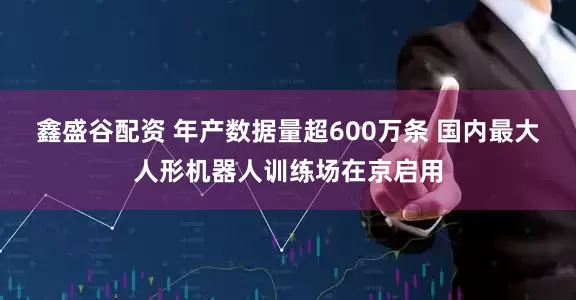 鑫盛谷配资 年产数据量超600万条 国内最大人形机器人训练场在京启用